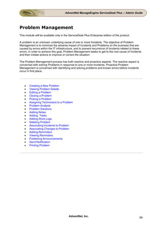 AdventNet ManageEngine ServiceDesk Plus :: Admin Guide




Problem Management
This module will be available only in the ServiceDesk Plus Enterprise edition of the product.

A problem is an unknown underlying cause of one or more Incidents. The objective of Problem
Management is to minimize the adverse impact of Incidents and Problems on the business that are
caused by errors within the IT infrastructure, and to prevent recurrence of Incidents related to these
errors. In order to achieve this goal, Problem Management seeks to get to the root cause of Incidents
and then initiate actions to improve or correct the situation.

The Problem Management process has both reactive and proactive aspects. The reactive aspect is
concerned with solving Problems in response to one or more Incidents. Proactive Problem
Management is concerned with identifying and solving problems and known errors before incidents
occur in first place.




    •   Creating a New Problem
    •   Viewing Problem Details
    •   Editing a Problem
    •   Closing a Problem
    •   Picking a Problem
    •   Assigning Technicians to a Problem
    •   Problem Analysis
    •   Problem Solutions
    •   Adding Notes
    •   Adding Tasks
    •   Adding Work Logs
    •   Deleting Problem
    •   Associating Incidents to Problem
    •   Associating Changes to Problem
    •   Adding Reminders
    •   Viewing Reminders
    •   Publishing Announcements
    •   Send Notification
    •   Printing Problem




                                         AdventNet, Inc.                                            99
 