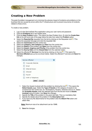 AdventNet ManageEngine ServiceDesk Plus :: Admin Guide




Creating a New Problem
The goal of problem management is to minimize the adverse impact of incidents and problems on the
business that are caused by errors within the IT infrastructure and to prevent recurrence of incidents
related to these errors.

To create a new problem,

    1. Log in to the ServiceDesk Plus application using your user name and password.
    2. Click the Problems tab in the header pane.
    3. Click the New Problem button. This opens the New Problem form. Or click the Create New
        link at the left hand side of the page below the tabs then select the Problem option.
    4. Select the Reported By requester from the list by clicking on the Requester icon       .This
        opens the requester list page and click the requester title.
    5. Select the Technician from the combo box.
    6. Select the Category, Sub Category and Item from the combo box.
    7. Select the Status of the problem say Open from the combo box.
    8. Select the Impact, Urgency and Priority of the problem from the combo box.
    9. Select the Due by Date and the Closed Date from the calender button.
    10. Select the affected IT Services from the list by clicking on the icon   .This opens the
        Services Affected pop up box as shown below. Select the affected IT services and Save the
        changes.




            1. Select the Assets Involved with the problem by clicking the icon       .This opens the
               Select Assets page. Select the Type of Assets or the category of assets to be
               involved from the combo box. Ex: Workstations, Routers, Switches and so on. Select
               the Available Assets under the selected type from the list and move to Assets
               involved using >> button. And Save the changes.
            2. Specify the Title of the problem in the given text field. This is a mandatory field.
            3. Specify the details about the problem in the Description field.
            4. If you have any file attachments for the problem click the Attach File button and
               attach files.

               Note: Maximum size of an attachment can be 10MB.

            5. Save the changes.




                                        AdventNet, Inc.                                           100
 