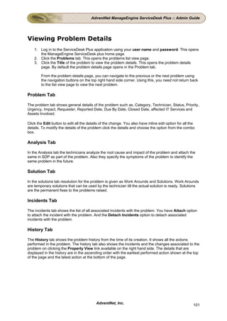 AdventNet ManageEngine ServiceDesk Plus :: Admin Guide




Viewing Problem Details
    1. Log in to the ServiceDesk Plus application using your user name and password. This opens
       the ManageEngine ServiceDesk plus home page.
    2. Click the Problems tab. This opens the problems list view page.
    3. Click the Title of the problem to view the problem details. This opens the problem details
       page. By default the problem details page opens in the Problem tab.

        From the problem details page, you can navigate to the previous or the next problem using
        the navigation buttons on the top right hand side corner. Using this, you need not return back
        to the list view page to view the next problem.

Problem Tab

The problem tab shows general details of the problem such as, Category, Technician, Status, Priority,
Urgency, Impact, Requester, Reported Date, Due By Date, Closed Date, affected IT Services and
Assets Involved.

Click the Edit button to edit all the details of the change. You also have inline edit option for all the
details. To modify the details of the problem click the details and choose the option from the combo
box.

Analysis Tab

In the Analysis tab the technicians analyze the root cause and impact of the problem and attach the
same in SDP as part of the problem. Also they specify the symptoms of the problem to identify the
same problem in the future.

Solution Tab

In the solutions tab resolution for the problem is given as Work Arounds and Solutions. Work Arounds
are temporary solutions that can be used by the technician till the actual solution is ready. Solutions
are the permanent fixes to the problems raised.

Incidents Tab

The incidents tab shows the list of all associated incidents with the problem. You have Attach option
to attach the incident with the problem. And the Detach Incidents option to detach associated
incidents with the problem.

History Tab

The History tab shows the problem history from the time of its creation. It shows all the actions
performed in the problem. The history tab also shows the incidents and the changes associated to the
problem on clicking the Property View link available on the right hand side. The details that are
displayed in the history are in the ascending order with the earliest performed action shown at the top
of the page and the latest action at the bottom of the page.




                                           AdventNet, Inc.                                              101
 
