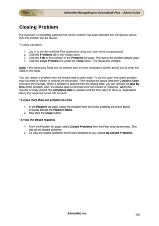 AdventNet ManageEngine ServiceDesk Plus :: Admin Guide




Closing Problem
If a requester is completely satisfied that his/her problem has been attended and completely solved,
then the problem can be closed.

To close a problem

    1.   Log in to the ServiceDesk Plus application using your user name and password.
    2.   Click the Problems tab in the header pane.
    3.   Click the Title of the problem in the Problems list page. This opens the problem details page.
    4.   Click the Close Problem link under the Tasks block. This closes the problem.

Note: If the mandatory fields are not entered then an error message is shown asking you to enter the
value in the fields.

You can reopen a problem from the closed state to open state. To do this, open the closed problem
that you wish to reopen by clicking the edit button. Then change the status field from Closed to Open
and save the changes. When a problem is opened from the closed state, you can change the Due By
time of the problem. Also, the closed date is removed once the request is reopened. When this
request is finally closed, the completed date is updated and the time taken to close is recalculated
taking the reopened period into account.

To close more than one problem at a time

    1. In the Problem list page, select the problem from the list by enabling the check boxes
       available beside the Problem Name.
    2. Now click the Close button.

To view the closed requests

    1. From the Problem list page, select Closed Problems from the Filter drop-down menu. This
       lists all the closed problems.
    2. To view the closed problems which were assigned to you, select My Closed Problems.




                                         AdventNet, Inc.                                           103
 