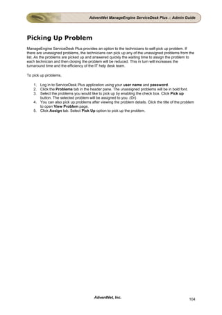AdventNet ManageEngine ServiceDesk Plus :: Admin Guide




Picking Up Problem
ManageEngine ServiceDesk Plus provides an option to the technicians to self-pick up problem. If
there are unassigned problems, the technicians can pick up any of the unassigned problems from the
list. As the problems are picked up and answered quickly the waiting time to assign the problem to
each technician and then closing the problem will be reduced. This in turn will increases the
turnaround time and the efficiency of the IT help desk team.

To pick up problems,

   1. Log in to ServiceDesk Plus application using your user name and password.
   2. Click the Problems tab in the header pane. The unassigned problems will be in bold font.
   3. Select the problems you would like to pick up by enabling the check box. Click Pick up
      button. The selected problem will be assigned to you. (Or)
   4. You can also pick up problems after viewing the problem details. Click the title of the problem
      to open View Problem page.
   5. Click Assign tab. Select Pick Up option to pick up the problem.




                                       AdventNet, Inc.                                           104
 