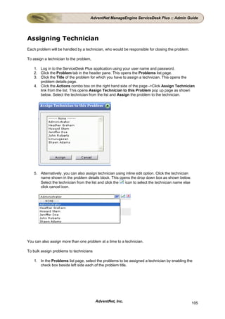 AdventNet ManageEngine ServiceDesk Plus :: Admin Guide




Assigning Technician
Each problem will be handled by a technician, who would be responsible for closing the problem.

To assign a technician to the problem,

    1. Log in to the ServiceDesk Plus application using your user name and password.
    2. Click the Problem tab in the header pane. This opens the Problems list page.
    3. Click the Title of the problem for which you have to assign a technician. This opens the
       problem details page.
    4. Click the Actions combo box on the right hand side of the page ->Click Assign Technician
       link from the list. This opens Assign Technician to this Problem pop up page as shown
       below. Select the technician from the list and Assign the problem to the technician.




    5. Alternatively, you can also assign technician using inline edit option. Click the technician
       name shown in the problem details block. This opens the drop down box as shown below.
       Select the technician from the list and click the  icon to select the technician name else
       click cancel icon.




You can also assign more than one problem at a time to a technician.

To bulk assign problems to technicians

    1. In the Problems list page, select the problems to be assigned a technician by enabling the
       check box beside left side each of the problem title.




                                         AdventNet, Inc.                                              105
 