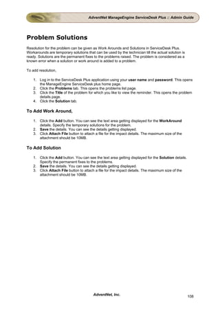 AdventNet ManageEngine ServiceDesk Plus :: Admin Guide




Problem Solutions
Resolution for the problem can be given as Work Arounds and Solutions in ServiceDesk Plus.
Workarounds are temporary solutions that can be used by the technician till the actual solution is
ready. Solutions are the permanent fixes to the problems raised. The problem is considered as a
known error when a solution or work around is added to a problem.

To add resolution,

    1. Log in to the ServiceDesk Plus application using your user name and password. This opens
       the ManageEngine ServiceDesk plus home page.
    2. Click the Problems tab. This opens the problems list page.
    3. Click the Title of the problem for which you like to view the reminder. This opens the problem
       details page.
    4. Click the Solution tab.

To Add Work Around,

    1. Click the Add button. You can see the text area getting displayed for the WorkAround
       details. Specify the temporary solutions for the problem.
    2. Save the details. You can see the details getting displayed.
    3. Click Attach File button to attach a file for the impact details. The maximum size of the
       attachment should be 10MB.

To Add Solution

    1. Click the Add button. You can see the text area getting displayed for the Solution details.
       Specify the permanent fixes to the problems.
    2. Save the details. You can see the details getting displayed.
    3. Click Attach File button to attach a file for the impact details. The maximum size of the
       attachment should be 10MB.




                                         AdventNet, Inc.                                             108
 