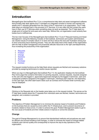 AdventNet ManageEngine ServiceDesk Plus :: Admin Guide




Introduction
ManageEngine ServiceDesk Plus 7.5 is a comprehensive help desk and asset management software
that provides help desk agents and IT managers an integrated console to monitor and maintain the
assets and IT requests generated from the users of the IT resources in an organization. The IT help
desk plays an important part in the provision of IT Services. It is very often the first contact the users
have in their use of IT Services when something does not work as expected. The IT help desk is a
single point of contact for end-users who need help. Without this, an organization could certainly face
losses due to inefficiencies.

The two main focuses of the ManageEngine ServiceDesk Plus 7.5 are IT Request tracking and Asset
Management. Using the following modules of ServiceDesk, technicians and system administrators
can resolve issues of complex nature in no time and thus reduce the end-user frustration arising due
to time consuming issue resolving process. They can also keep track of the needs of the organization
with the help of asset management and proactively allocate resources to the right user/departments,
thus increasing the productivity of the organization.

    •   Requests
    •   Problem
    •   Change
    •   Solutions
    •   Assets
    •   Purchase
    •   Contract

The request module functions as the Help Desk where requests are fetched and necessary solutions
provided by assigning technicians to resolve issues reported.

When you log in to ManageEngine ServiceDesk Plus 7.5, the application displays the ServiceDesk
Plus home page that contains information on pending requests, overdue requests, requests assigned
to the user who has logged in, approved/unapproved changes by the logged in technician, open and
unassigned problems assigned to the logged in technician, individual user's task list, and depending
on the user login, the other dash board views such as Contract and Purchase Order summary also
may be displayed.

Requests

Clicking on the Requests tab on the header pane takes you to the request module. This serves as the
IT help desk module where the IT requests from individual users are fetched, tracked, technicians are
assigned, and a solution is provided.

Problems

The objective of Problem Management is to minimize the adverse impact of Incidents and Problems
on the business that are caused by errors within the IT infrastructure, and to prevent recurrence of
Incidents related to these errors. In order to achieve this goal, Problem Management seeks to get to
the root cause of Incidents and then initiate actions ti improve or correct the situation.

Change

The goal of Change Management is to ensure that standardised methods and procedures are used
for efficient and prompt handling of all Changes, in order to minimise the impact of change-related
incidents upon service quality and consequently to improve the day-to-day operations of the
organization.



                                          AdventNet, Inc.                                               10
 