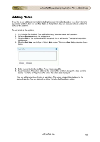 AdventNet ManageEngine ServiceDesk Plus :: Admin Guide




Adding Notes
If you like to add additional information including technical information based on your observations to
a particular problem, then you can Add Notes to that problem. You can also use notes to update the
status of the problem.

To add a note to the problem,

    1. Log in to the ServiceDesk Plus application using your user name and password.
    2. Click the Problems tab in the header pane.
    3. Click the Title of the problem to which you would like to add a note. This opens the problem
       details page.
    4. Click the Add New combo box -> Select Note option. This opens Add Notes page as shown
       below,




    5. Enter your content in the text box. These notes are public.
    6. Save the details. The note is added at the bottom of the problem along with a date and time
       stamp. The name of the person who added the note is also displayed.

      You can add any number of notes to a problem. The added notes will be displayed in the
      ascending order. You can also edit or delete the notes that have been added.




                                         AdventNet, Inc.                                            109
 
