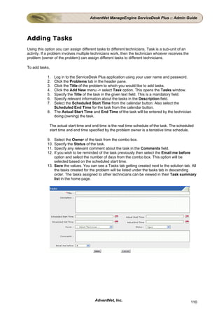 AdventNet ManageEngine ServiceDesk Plus :: Admin Guide




Adding Tasks
Using this option you can assign different tasks to different technicians. Task is a sub-unit of an
activity. If a problem involves multiple technicians work, then the technician whoever receives the
problem (owner of the problem) can assign different tasks to different technicians.

To add tasks,

            1. Log in to the ServiceDesk Plus application using your user name and password.
            2. Click the Problems tab in the header pane.
            3. Click the Title of the problem to which you would like to add tasks.
            4. Click the Add New menu -> select Task option. This opens the Tasks window.
            5. Specify the Title of the task in the given text field. This is a mandatory field.
            6. Specify relevant information about the tasks in the Description field.
            7. Select the Scheduled Start Time from the calendar button. Also select the
               Scheduled End Time for the task from the calendar button.
            8. The Actual Start Time and End Time of the task will be entered by the technician
               doing (owning) the task.

             The actual start time and end time is the real time schedule of the task. The scheduled
             start time and end time specified by the problem owner is a tentative time schedule.

            9.  Select the Owner of the task from the combo box.
            10. Specify the Status of the task.
            11. Specify any relevant comment about the task in the Comments field.
            12. If you wish to be reminded of the task previously then select the Email me before
                option and select the number of days from the combo box. This option will be
                selected based on the scheduled start time.
            13. Save the values. You can see a Tasks tab getting created next to the solution tab. All
                the tasks created for the problem will be listed under the tasks tab in descending
                order. The tasks assigned to other technicians can be viewed in their Task summary
                list in the home page.




                                         AdventNet, Inc.                                              110
 