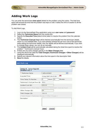AdventNet ManageEngine ServiceDesk Plus :: Admin Guide




Adding Work Logs
You can enter the technicians time spent details for the problem using this option. The total time
spent will exclude the time that the problem was kept on hold. It takes the time of creation to till the
problem was closed.

To Add Work Logs,

    1. Log in to the ServiceDesk Plus application using your user name and password.
    2. Select the Technician Name from the combo box.
    3. Specify the Executed Time (date & time) taken to resolve the problem from the calender
       button.
    4. The Technician Cost per hour will be fetched automatically from the technician details,
       which is a non-editable field. If you have already entered the per hour cost of the technician
       while adding the technician details, then the details will be fetched automatically. If you wish
       to change these values, you can do so manually.
    5. The Incident Cost will be automatically calculated taking the (total time spent to resolve the
       problem * Technician's cost per hour).
    6. If there are any extra charges specify in the Other Charges field.
    7. Using the above two data the Total Charges (Technician Charges + Other Charges) will be
       displayed automatically.
    8. Specify any relevant information about the time spent in the description field.
    9. Save the details.




                                           AdventNet, Inc.                                             111
 