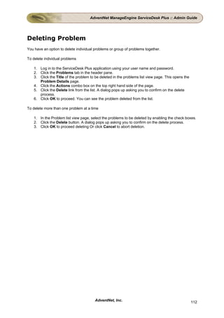 AdventNet ManageEngine ServiceDesk Plus :: Admin Guide




Deleting Problem
You have an option to delete individual problems or group of problems together.

To delete individual problems

    1. Log in to the ServiceDesk Plus application using your user name and password.
    2. Click the Problems tab in the header pane.
    3. Click the Title of the problem to be deleted in the problems list view page. This opens the
       Problem Details page.
    4. Click the Actions combo box on the top right hand side of the page.
    5. Click the Delete link from the list. A dialog pops up asking you to confirm on the delete
       process.
    6. Click OK to proceed. You can see the problem deleted from the list.

To delete more than one problem at a time

    1. In the Problem list view page, select the problems to be deleted by enabling the check boxes.
    2. Click the Delete button. A dialog pops up asking you to confirm on the delete process.
    3. Click OK to proceed deleting Or click Cancel to abort deletion.




                                        AdventNet, Inc.                                              112
 