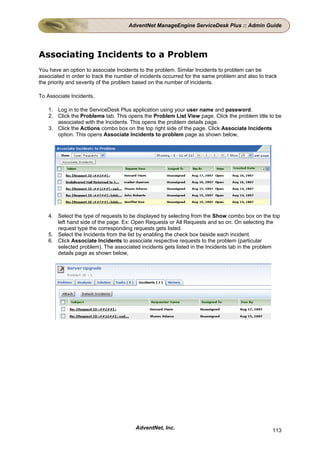 AdventNet ManageEngine ServiceDesk Plus :: Admin Guide




Associating Incidents to a Problem
You have an option to associate Incidents to the problem. Similar Incidents to problem can be
associated in order to track the number of incidents occurred for the same problem and also to track
the priority and severity of the problem based on the number of incidents.

To Associate Incidents,

    1. Log in to the ServiceDesk Plus application using your user name and password.
    2. Click the Problems tab. This opens the Problem List View page. Click the problem title to be
       associated with the Incidents. This opens the problem details page.
    3. Click the Actions combo box on the top right side of the page. Click Associate Incidents
       option. This opens Associate Incidents to problem page as shown below,




    4. Select the type of requests to be displayed by selecting from the Show combo box on the top
       left hand side of the page. Ex: Open Requests or All Requests and so on. On selecting the
       request type the corresponding requests gets listed.
    5. Select the Incidents from the list by enabling the check box beside each incident.
    6. Click Associate Incidents to associate respective requests to the problem (particular
       selected problem). The associated incidents gets listed in the Incidents tab in the problem
       details page as shown below,




                                        AdventNet, Inc.                                           113
 