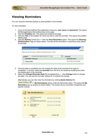 AdventNet ManageEngine ServiceDesk Plus :: Admin Guide




Viewing Reminders
You can view the reminders specific to each problem in this module.

To view reminders,

   1. Log in to the ServiceDesk Plus application using your user name and password. This opens
      the ManageEngine ServiceDesk plus home page.
   2. Click the Problems tab. This opens the problems list page.
   3. Click the Title of the problem for which you like to view the reminder. This opens the problem
      details page.
   4. Click the Actions combo box -> Click the View Reminders option. This opens the Showing
      All Reminders Page as shown below. This lists all the reminders in ascending order based
      on the date.




   5. Once the task is completed you can change the state of the reminder from open to
      completed. To do this, select the reminder from the list to be closed by enabling the check
      box beside each of the reminder.
   6. Select the Change Reminder State To Completed then -> click Change button to change
      the state. You can see the reminder striked off to indicate the change.

       Alternatively, you can also view the reminders by, clicking Quick Actions link
                        -> My Reminder(s) option under the Reminders block. This opens the My
       Reminders pop up window as shown below. This shows all your reminders irrespective any
       specific module.




                                        AdventNet, Inc.                                         116
 