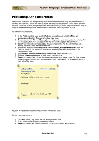 AdventNet ManageEngine ServiceDesk Plus :: Admin Guide




Publishing Announcements
ServiceDesk Plus gives you an option to publish announcements while fixing the problem without
breaking the work flow. Say if you want to inform the company that, the mail server will be down for
next five hours and your are fixing the problem then in this case you need not go to the home page to
make an announcement you can publish the announcement from the problem module.

To Publish Announcements,

    1. In the Problem details page click the Actions combo box and select the Make an
       announcement option. This opens the Add New page.
    2. The announcement Title and Description of the problem gets displayed automatically. This
       is a mandatory field. You can also modify the title and description of the problem.
    3. Specify any relevant information about the announcement in the Description field. Also
       specify the result under the Resolution title.
    4. Specify the date and time to Show this announcement, between these dates from the
       calender button. If this field is not entered the announcement will be displayed in the
       dashboard for ever.
    5. To Show this announcement only to technicians select the check box.
    6. To Send this announcement as mail select the check box.
    7. Save the changes. You can see the announcement page as shown below. To view the next
       and previous announcement in the dash board click the Next and Previous buttons on the
       right side of the page.




You can also edit and delete the announcement in the same page.

To edit the announcement,

    1. Click Edit button. This opens the Edit Announcement form.
    2. Change the details of the announcement in form.
    3. Save the changes. All the changes made in the announcement will be saved.




                                        AdventNet, Inc.                                           118
 