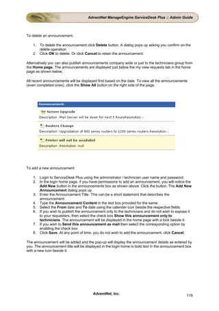 AdventNet ManageEngine ServiceDesk Plus :: Admin Guide



To delete an announcement,

    1. To delete the announcement click Delete button. A dialog pops up asking you confirm on the
       delete operation.
    2. Click OK to delete. Or click Cancel to retain the announcement.

Alternatively you can also publish announcements company wide or just to the technicians group from
the Home page. The announcements are displayed just below the my view requests tab in the home
page as shown below,

All recent announcements will be displayed first based on the date. To view all the announcements
(even completed ones), click the Show All button on the right side of the page.




To add a new announcement

    1. Login to ServiceDesk Plus using the administrator / technician user name and password.
    2. In the login home page, if you have permissions to add an announcement, you will notice the
       Add New button in the announcements box as shown above. Click the button. The Add New
       Announcement dialog pops up.
    3. Enter the Announcement Title. This can be a short statement that describes the
       announcement.
    4. Type the Announcement Content in the text box provided for the same.
    5. Select the From date and To date using the calender icon beside the respective fields.
    6. If you wish to publish the announcement only to the technicians and do not wish to expose it
       to your requesters, then select the check box Show this announcement only to
       technicians. The announcement will be displayed in the home page with a lock beside it.
    7. If you wish to Send this announcement as mail then select the corresponding option by
       enabling the check box.
    8. Click Save. At any point of time, you do not wish to add the announcement, click Cancel.

The announcement will be added and the pop-up will display the announcement details as entered by
you. The announcement title will be displayed in the login home in bold text in the announcement box
with a new icon beside it.




                                        AdventNet, Inc.                                         119
 