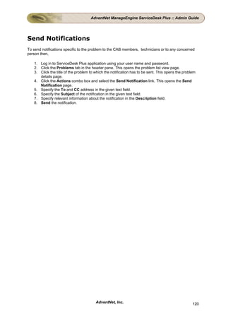 AdventNet ManageEngine ServiceDesk Plus :: Admin Guide




Send Notifications
To send notifications specific to the problem to the CAB members, technicians or to any concerned
person then,

   1. Log in to ServiceDesk Plus application using your user name and password.
   2. Click the Problems tab in the header pane. This opens the problem list view page.
   3. Click the title of the problem to which the notification has to be sent. This opens the problem
      details page.
   4. Click the Actions combo box and select the Send Notification link. This opens the Send
      Notification page.
   5. Specify the To and CC address in the given text field.
   6. Specify the Subject of the notification in the given text field.
   7. Specify relevant information about the notification in the Description field.
   8. Send the notification.




                                        AdventNet, Inc.                                            120
 