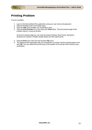 AdventNet ManageEngine ServiceDesk Plus :: Admin Guide




Printing Problem
To print a problem,

    1.   Log in to the ServiceDesk Plus application using your user name and password.
    2.   Click the Problems tab in the header pane.
    3.   Click the Title of the problem you would like to print.
    4.   Click the Print Preview link on the right side Tasks block. The print preview page of the
         problem opens in a pop-up window.

         In the print preview page you can view the Impact Analysis, Root Cause, Symptoms,
         WorkAround, Solution, Problem Details Notes and their attachments.

    5. Click the Print menu item from the browser File menu.
    6. The default printer associated with your workstation is invoked. Set the required options and
       click OK. You can collect the printed copy of the problem at the printer that is linked to your
       workstation.




                                         AdventNet, Inc.                                             121
 