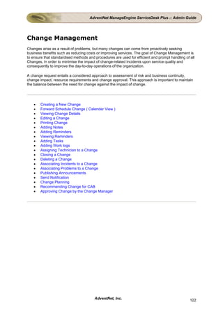 AdventNet ManageEngine ServiceDesk Plus :: Admin Guide




Change Management
Changes arise as a result of problems, but many changes can come from proactively seeking
business benefits such as reducing costs or improving services. The goal of Change Management is
to ensure that standardised methods and procedures are used for efficient and prompt handling of all
Changes, in order to minimise the impact of change-related incidents upon service quality and
consequently to improve the day-to-day operations of the organization.

A change request entails a considered approach to assessment of risk and business continuity,
change impact, resource requirements and change approval. This approach is important to maintain
the balance between the need for change against the impact of change.




    •   Creating a New Change
    •   Forward Schedule Change ( Calender View )
    •   Viewing Change Details
    •   Editing a Change
    •   Printing Change
    •   Adding Notes
    •   Adding Reminders
    •   Viewing Reminders
    •   Adding Tasks
    •   Adding Work logs
    •   Assigning Technician to a Change
    •   Closing a Change
    •   Deleting a Change
    •   Associating Incidents to a Change
    •   Associating Problems to a Change
    •   Publishing Announcements
    •   Send Notification
    •   Change Planning
    •   Recommending Change for CAB
    •   Approving Change by the Change Manager




                                        AdventNet, Inc.                                          122
 