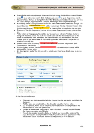 AdventNet ManageEngine ServiceDesk Plus :: Admin Guide



•    The Calender View displays all the scheduled changes for the entire month. Click the forward
     arrow     to go to the next month. Click the backward arrow         to go to the previous month.
•    You can choose the type of change from the Filter Showing combo box. Hence you can view
     the Open Changes, Approved Open Changes, All Changes and Completed Changes.
•    A thick strip will be running across the scheduled start date and end date of the change. The
     outward curve (                              at the beginning of the strip indicates the start date.
     And the inward curve )                             at the end of the strip indicates the end date.
•    The color of the strip depends on the type of the change. Say standard, major,minor and so
     on.
•    At the bottom of the page you have all the four change types with one N/A type displayed
     along with the check boxes. For ex: If you wish to view only the standard changes for the
     month in the calender view, then select the Standard check box and de-select the other
     change types. If you wish to view all the change types then select all the change type by
     enabling the check box.
•    The backward arrow in the strip                                indicates the previous week
     continuation of the change.
•    And the forward arrow in the strip                           indicates that the change will be
     continued for the next week.
•    On clicking at any part of the strip you will be able to view the change details page as shown
     below.




    In the change details page,

             If there are any tasks associated with the change then the task status bar will also be
             displayed.
             If all the tasks are completed then the status bar would be in green color.
             Out of two tasks, if One task is complete and the other task is incomplete then the
             status bar would show half green color.
             You will be able to view the number of tasks completed / the total number of tasks.
             Say 1tasks completed out of 2 tasks.
             You will also be able to see the Status of the task and owner at the bottom of the
             page. If the status is completed then the bullet point would be in green color. If the
             status of the task is incomplete then the bullet point would be in red color.




                                       AdventNet, Inc.                                              125
 