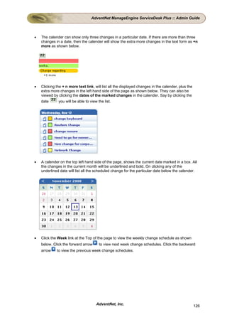 AdventNet ManageEngine ServiceDesk Plus :: Admin Guide



•   The calender can show only three changes in a particular date. If there are more than three
    changes in a date, then the calender will show the extra more changes in the text form as +n
    more as shown below.




•   Clicking the + n more text link, will list all the displayed changes in the calender, plus the
    extra more changes in the left hand side of the page as shown below. They can also be
    viewed by clicking the dates of the marked changes in the calender. Say by clicking the
    date      you will be able to view the list.




•   A calender on the top left hand side of the page, shows the current date marked in a box. All
    the changes in the current month will be underlined and bold. On clicking any of the
    underlined date will list all the scheduled change for the particular date below the calender.




•   Click the Week link at the Top of the page to view the weekly change schedule as shown
    below. Click the forward arrow      to view next week change schedules. Click the backward
    arrow    to view the previous week change schedules.




                                      AdventNet, Inc.                                                126
 