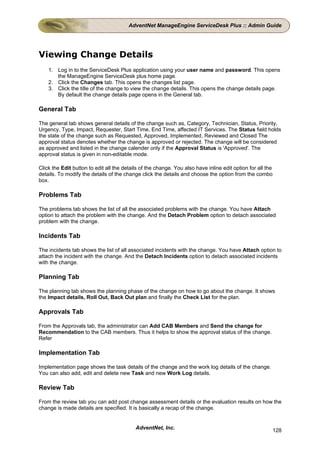 AdventNet ManageEngine ServiceDesk Plus :: Admin Guide




Viewing Change Details
    1. Log in to the ServiceDesk Plus application using your user name and password. This opens
       the ManageEngine ServiceDesk plus home page.
    2. Click the Changes tab. This opens the changes list page.
    3. Click the title of the change to view the change details. This opens the change details page.
       By default the change details page opens in the General tab.

General Tab

The general tab shows general details of the change such as, Category, Technician, Status, Priority,
Urgency, Type, Impact, Requester, Start Time, End Time, affected IT Services. The Status field holds
the state of the change such as Requested, Approved, Implemented, Reviewed and Closed The
approval status denotes whether the change is approved or rejected. The change will be considered
as approved and listed in the change calender only if the Approval Status is 'Approved'. The
approval status is given in non-editable mode.

Click the Edit button to edit all the details of the change. You also have inline edit option for all the
details. To modify the details of the change click the details and choose the option from the combo
box.

Problems Tab

The problems tab shows the list of all the associated problems with the change. You have Attach
option to attach the problem with the change. And the Detach Problem option to detach associated
problem with the change.

Incidents Tab

The incidents tab shows the list of all associated incidents with the change. You have Attach option to
attach the incident with the change. And the Detach Incidents option to detach associated incidents
with the change.

Planning Tab

The planning tab shows the planning phase of the change on how to go about the change. It shows
the Impact details, Roll Out, Back Out plan and finally the Check List for the plan.

Approvals Tab

From the Approvals tab, the administrator can Add CAB Members and Send the change for
Recommendation to the CAB members. Thus it helps to show the approval status of the change.
Refer

Implementation Tab

Implementation page shows the task details of the change and the work log details of the change.
You can also add, edit and delete new Task and new Work Log details.

Review Tab

From the review tab you can add post change assessment details or the evaluation results on how the
change is made details are specified. It is basically a recap of the change.


                                           AdventNet, Inc.                                                  128
 