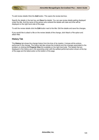 AdventNet ManageEngine ServiceDesk Plus :: Admin Guide



To add review details Click the Add button. This opens the review text box.

Specify the details in the text box and Save the details. You can see review details getting displayed
under the title. And the name of the person who entered the details with date and time will be
displayed on the right hand side of the page.

To edit the review details click the Edit button next to the title. Edit the details and save the changes.

If you would like to attach a file on the review details of the change, click Attach a File option and
attach files.

History Tab

The History tab shows the change history from the time of its creation. It shows all the actions
performed in the change. The history tab also shows the incidents and the changes associated to the
problem on clicking the Property View link available on the right hand side. The details that are
displayed in the history are in the ascending order with the earliest performed action shown at the top
of the page and the latest action at the bottom of the page.




                                           AdventNet, Inc.                                               129
 