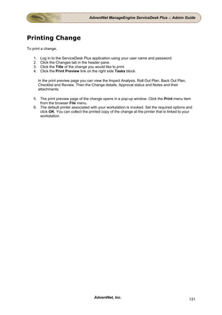 AdventNet ManageEngine ServiceDesk Plus :: Admin Guide




Printing Change
To print a change,

    1.    Log in to the ServiceDesk Plus application using your user name and password.
    2.    Click the Changes tab in the header pane.
    3.    Click the Title of the change you would like to print.
    4.    Click the Print Preview link on the right side Tasks block.

         In the print preview page you can view the Impact Analysis, Roll Out Plan, Back Out Plan,
         Checklist and Review. Then the Change details, Approval status and Notes and their
         attachments.

    5. The print preview page of the change opens in a pop-up window. Click the Print menu item
       from the browser File menu.
    6. The default printer associated with your workstation is invoked. Set the required options and
       click OK. You can collect the printed copy of the change at the printer that is linked to your
       workstation.




                                          AdventNet, Inc.                                            131
 