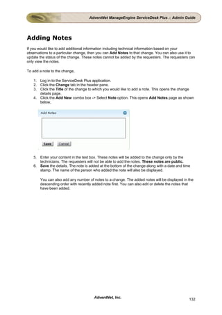 AdventNet ManageEngine ServiceDesk Plus :: Admin Guide




Adding Notes
If you would like to add additional information including technical information based on your
observations to a particular change, then you can Add Notes to that change. You can also use it to
update the status of the change. These notes cannot be added by the requesters. The requesters can
only view the notes.

To add a note to the change,

   1. Log in to the ServiceDesk Plus application.
   2. Click the Change tab in the header pane.
   3. Click the Title of the change to which you would like to add a note. This opens the change
      details page.
   4. Click the Add New combo box -> Select Note option. This opens Add Notes page as shown
      below,




   5. Enter your content in the text box. These notes will be added to the change only by the
      technicians. The requesters will not be able to add the notes. These notes are public.
   6. Save the details. The note is added at the bottom of the change along with a date and time
      stamp. The name of the person who added the note will also be displayed.

       You can also add any number of notes to a change. The added notes will be displayed in the
       descending order with recently added note first. You can also edit or delete the notes that
       have been added.




                                       AdventNet, Inc.                                         132
 