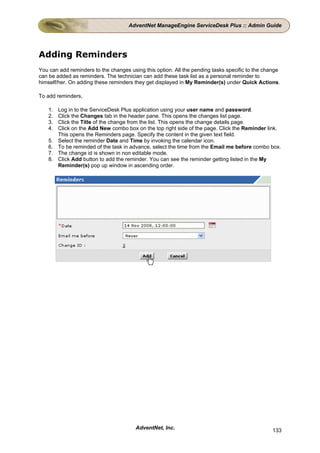 AdventNet ManageEngine ServiceDesk Plus :: Admin Guide




Adding Reminders
You can add reminders to the changes using this option. All the pending tasks specific to the change
can be added as reminders. The technician can add these task list as a personal reminder to
himself/her. On adding these reminders they get displayed in My Reminder(s) under Quick Actions.

To add reminders,

    1.   Log in to the ServiceDesk Plus application using your user name and password.
    2.   Click the Changes tab in the header pane. This opens the changes list page.
    3.   Click the Title of the change from the list. This opens the change details page.
    4.   Click on the Add New combo box on the top right side of the page. Click the Reminder link.
         This opens the Reminders page. Specify the content in the given text field.
    5.   Select the reminder Date and Time by invoking the calendar icon.
    6.   To be reminded of the task in advance, select the time from the Email me before combo box.
    7.   The change id is shown in non editable mode.
    8.   Click Add button to add the reminder. You can see the reminder getting listed in the My
         Reminder(s) pop up window in ascending order.




                                        AdventNet, Inc.                                         133
 