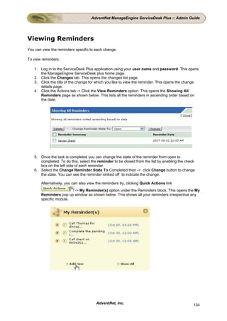 AdventNet ManageEngine ServiceDesk Plus :: Admin Guide




Viewing Reminders
You can view the reminders specific to each change.

To view reminders,

   1. Log in to the ServiceDesk Plus application using your user name and password. This opens
      the ManageEngine ServiceDesk plus home page.
   2. Click the Changes tab. This opens the changes list page.
   3. Click the title of the change for which you like to view the reminder. This opens the change
      details page.
   4. Click the Actions tab -> Click the View Reminders option. This opens the Showing All
      Reminders page as shown below. This lists all the reminders in ascending order based on
      the date.




   5. Once the task is completed you can change the state of the reminder from open to
      completed. To do this, select the reminder to be closed from the list by enabling the check
      box on the left side of each reminder.
   6. Select the Change Reminder State To Completed then -> click Change button to change
      the state. You can see the reminder striked off to indicate the change.

       Alternatively, you can also view the reminders by, clicking Quick Actions link
                        -> My Reminder(s) option under the Reminders block. This opens the My
       Reminders pop up window as shown below. This shows all your reminders irrespective any
       specific module.




                                       AdventNet, Inc.                                          134
 