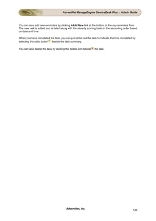 AdventNet ManageEngine ServiceDesk Plus :: Admin Guide



You can also add new reminders by clicking +Add New link at the bottom of the my reminders form.
The new task is added and is listed along with the already existing tasks in the ascending order based
on date and time.

When you have completed the task, you can just strike out the task to indicate that it is completed by
selecting the radio button beside the task summary.

You can also delete the task by clicking the delete icon beside   the task.




                                         AdventNet, Inc.                                           135
 