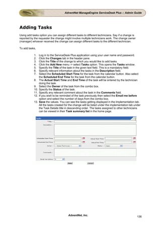 AdventNet ManageEngine ServiceDesk Plus :: Admin Guide




Adding Tasks
Using add tasks option you can assign different tasks to different technicians. Say if a change is
reported by the requester the change might involve multiple technicians work. The change owner
(manager) whoever received the change can assign different tasks to the different technician.

To add tasks,

            1.    Log in to the ServiceDesk Plus application using your user name and password.
            2.    Click the Changes tab in the header pane.
            3.    Click the Title of the change to which you would like to add tasks.
            4.    Click the Add New menu -> select Tasks option. This opens the Tasks window.
            5.    Specify the Title of the task in the given text field. This is a mandatory field.
            6.    Specify relevant information about the tasks in the Description field.
            7.    Select the Scheduled Start Time for the task from the calendar button. Also select
                  the Scheduled End Time for the task from the calendar button.
            8.    The Actual Start Time and End Time of the task will be entered by the technician
                  doing the task.
            9.    Select the Owner of the task from the combo box.
            10.   Specify the Status of the task.
            11.   Specify any relevant comment about the task in the Comments field.
            12.   If you wish to be reminded of the task previously then select the Email me before
                  option and select the number of days from the combo box.
            13.   Save the values. You can see the tasks getting displayed in the Implementation tab.
                  All the tasks created for the change will be listed under the implementation tab under
                  the Task Details title in descending order. The tasks assigned to other technicians
                  can be viewed in their Task summary list in the home page.




                                          AdventNet, Inc.                                            136
 