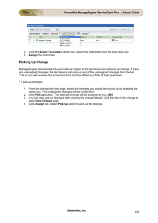 AdventNet ManageEngine ServiceDesk Plus :: Admin Guide




   2. Click the Select Technician check box. Select the technician from the drop down list.
   3. Assign the technician.

Picking Up Change

ManageEngine ServiceDesk Plus provides an option to the technicians to self-pick up change. If there
are unassigned changes, the technicians can pick up any of the unassigned changes from the list.
This in turn will increase the turnaround time and the efficiency of the IT help desk team.

To pick up changes,

   1. From the change list view page, select the changes you would like to pick up by enabling the
      check box. The unassigned changes will be in bold font.
   2. Click Pick up button. The selected change will be assigned to you. (Or)
   3. You can also pick up changes after viewing the change details. Click the title of the change to
      open View Change page.
   4. Click Assign tab. Select Pick Up option to pick up the change.




                                       AdventNet, Inc.                                           139
 