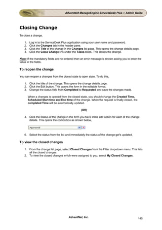 AdventNet ManageEngine ServiceDesk Plus :: Admin Guide




Closing Change
To close a change,

    1.    Log in to the ServiceDesk Plus application using your user name and password.
    2.    Click the Changes tab in the header pane.
    3.    Click the Title of the change in the Changes list page. This opens the change details page.
    4.    Click the Close Change link under the Tasks block. This closes the change.

Note: If the mandatory fields are not entered then an error message is shown asking you to enter the
value in the fields.

To reopen the change

You can reopen a changes from the closed state to open state. To do this,

    1. Click the title of the change. This opens the change details page.
    2. Click the Edit button. This opens the form in the editable format.
    3. Change the status field from Completed to Requested and save the changes made.

         When a changes is opened from the closed state, you should change the Created Time,
         Scheduled Start time and End time of the change. When the request is finally closed, the
         completed Time will be automatically updated.

                                                    (OR)

    4. Click the Status of the change in the form you have inline edit option for each of the change
       details. This opens the combo box as shown below,




    6. Select the status from the list and immediately the status of the change get's updated.

To view the closed changes

    1. From the change list page, select Closed Changes from the Filter drop-down menu. This lists
       all the closed changes.
    2. To view the closed changes which were assigned to you, select My Closed Changes.




                                          AdventNet, Inc.                                           140
 