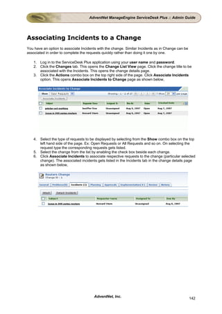 AdventNet ManageEngine ServiceDesk Plus :: Admin Guide




Associating Incidents to a Change
You have an option to associate Incidents with the change. Similar Incidents as in Change can be
associated in order to complete the requests quickly rather than doing it one by one.

   1. Log in to the ServiceDesk Plus application using your user name and password.
   2. Click the Changes tab. This opens the Change List View page. Click the change title to be
      associated with the Incidents. This opens the change details page.
   3. Click the Actions combo box on the top right side of the page. Click Associate Incidents
      option. This opens Associate Incidents to Change page as shown below,




   4. Select the type of requests to be displayed by selecting from the Show combo box on the top
      left hand side of the page. Ex: Open Requests or All Requests and so on. On selecting the
      request type the corresponding requests gets listed.
   5. Select the change from the list by enabling the check box beside each change.
   6. Click Associate Incidents to associate respective requests to the change (particular selected
      change). The associated incidents gets listed in the Incidents tab in the change details page
      as shown below,




                                        AdventNet, Inc.                                            142
 