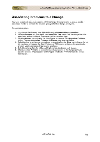 AdventNet ManageEngine ServiceDesk Plus :: Admin Guide




Associating Problems to a Change
You have an option to associate problems with the change. Similar problems as change can be
associated in order to complete the requests quickly rather than doing it one by one.

To associate problem,

   1. Log in to the ServiceDesk Plus application using your user name and password.
   2. Click the Changes tab. This opens the Change List View page. Click the change title to be
      associated with the problems. This opens the change details page.
   3. Click the Actions combo box on the top right side of the page. Click Associate Problems
      option. This opens Associate Problems to Change page as shown below,
   4. Select the type of problems to be displayed by selecting from the Show combo box on the top
      left hand side of the page. Ex: Open Problems or All Problems and so on. On selecting the
      problem type the corresponding problems gets listed.
   5. Select the change from the list by enabling the check box beside each change.
   6. Click Associate Problems to associate respective problems to the change (particular
      selected change). The associated problems gets listed in the Problems tab in the change
      details page.




                                      AdventNet, Inc.                                         143
 