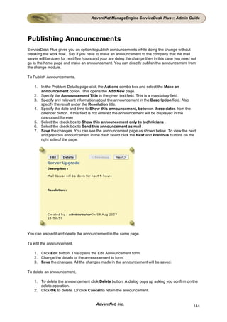 AdventNet ManageEngine ServiceDesk Plus :: Admin Guide




Publishing Announcements
ServiceDesk Plus gives you an option to publish announcements while doing the change without
breaking the work flow. Say if you have to make an announcement to the company that the mail
server will be down for next five hours and your are doing the change then in this case you need not
go to the home page and make an announcement. You can directly publish the announcement from
the change module.

To Publish Announcements,

    1. In the Problem Details page click the Actions combo box and select the Make an
       announcement option. This opens the Add New page.
    2. Specify the Announcement Title in the given text field. This is a mandatory field.
    3. Specify any relevant information about the announcement in the Description field. Also
       specify the result under the Resolution title.
    4. Specify the date and time to Show this announcement, between these dates from the
       calender button. If this field is not entered the announcement will be displayed in the
       dashboard for ever.
    5. Select the check box to Show this announcement only to technicians .
    6. Select the check box to Send this announcement as mail .
    7. Save the changes. You can see the announcement page as shown below. To view the next
       and previous announcement in the dash board click the Next and Previous buttons on the
       right side of the page.




You can also edit and delete the announcement in the same page.

To edit the announcement,

    1. Click Edit button. This opens the Edit Announcement form.
    2. Change the details of the announcement in form.
    3. Save the changes. All the changes made in the announcement will be saved.

To delete an announcement,

    1. To delete the announcement click Delete button. A dialog pops up asking you confirm on the
       delete operation.
    2. Click OK to delete. Or click Cancel to retain the announcement.


                                        AdventNet, Inc.                                           144
 