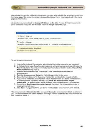 AdventNet ManageEngine ServiceDesk Plus :: Admin Guide



Alternatively you can also publish announcements company wide or just to the technicians group from
the Home page. The announcements are displayed just below the my view requests tab in the home
page as shown below,

All recent announcements will be displayed first based on the date. To view all the announcements
(even completed ones), click the Show All button on the right side of the page.




To add a new announcement

    1. Login to ServiceDesk Plus using the administrator / technician user name and password.
    2. In the login home page, if you have permissions to add an announcement, you will notice the
       Add New button in the announcements box as shown above. Click the button. The Add New
       Announcement dialog pops up.
    3. Enter the Announcement Title. This can be a short statement that describes the
       announcement.
    4. Type the Announcement Content in the text box provided for the same.
    5. Select the From date and To date using the calender icon beside the respective fields.
    6. If you wish to publish the announcement only to the technicians and do not wish to expose it
       to your requesters, then select the check box Show this announcement only to
       technicians. The announcement will be displayed in the home page with a lock beside it.
    7. If you wish to Send this announcement as mail then select the corresponding option by
       enabling the check box.
    8. Click Save. At any point of time, you do not wish to add the announcement, click Cancel.

The announcement will be added and the pop-up will display the announcement details as entered by
you. The announcement title will be displayed in the login home in bold text in the announcement box
with a new icon beside it.




                                        AdventNet, Inc.                                         145
 