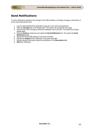 AdventNet ManageEngine ServiceDesk Plus :: Admin Guide




Send Notifications
To send notifications specific to the change to the CAB members, to change managers, technicians or
to any concerned person then,

   1. Log in to ServiceDesk Plus application using your user name and password.
   2. Click the Changes tab in the header pane. This opens the change list view page.
   3. Click the title of the change to which the notification has to be sent. This opens the change
      details page.
   4. Click the Actions combo box and select the Send Notification link. This opens the Send
      Notification page.
   5. Specify the To and CC address in the given text field.
   6. Specify the Subject of the notification in the given text field.
   7. Specify relevant information about the notification in the Description field.
   8. Send the notification.




                                        AdventNet, Inc.                                           146
 