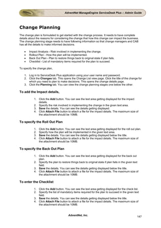 AdventNet ManageEngine ServiceDesk Plus :: Admin Guide




Change Planning
The change plan is formulated to get started with the change process. It needs to have complete
details about the reasons for considering the change that how this change can impact the business.
The change planning stage needs to have following information so that change managers and CAB
has all the details to make informed decisions.

    •   Impact Analysis - Risk involved in implementing the change.
    •   Rollout Plan - How the plan will be implemented.
    •   Back Out Plan - Plan to restore things back to original state if plan fails.
    •   Checklist - List of mandatory items required for the plan to succeed.

To specify the change plan,

    1. Log in to ServiceDesk Plus application using your user name and password.
    2. Click the Changes tab. This opens the Change List view page. Click the title of the change for
       which you need to plan to make decisions. This opens the change details page.
    3. Click the Planning tab. You can view the change planning stages one below the other.

To add the Impact details,

            1. Click the Add button. You can see the text area getting displayed for the impact
               details.
            2. Specify the risk involved in implementing the change in the given text area.
            3. Save the details. You can see the details getting displayed.
            4. Click Attach File button to attach a file for the impact details. The maximum size of
               the attachment should be 10MB.

To specify the Roll Out Plan

            1.   Click the Add button. You can see the text area getting displayed for the roll out plan.
            2.   Specify how the plan will be implemented in the given text area.
            3.   Save the details. You can see the details getting displayed below the title.
            4.   Click Attach File button to attach a file for the impact details. The maximum size of
                 the attachment should be 10MB.

To specify the Back Out Plan

            1. Click the Add button. You can see the text area getting displayed for the back out
               plan.
            2. Specify the plan to restore things back to original state if plan fails in the given text
               field.
            3. Save the details. You can see the details getting displayed below the title.
            4. Click Attach File button to attach a file for the impact details. The maximum size of
               the attachment should be 10MB.

To enter the Checklist

            1. Click the Add button. You can see the text area getting displayed for the check list.
            2. Specify the list of mandatory items required for the plan to succeed in the given text
               field.
            3. Save the details. You can see the details getting displayed below the title.
            4. Click Attach File button to attach a file for the impact details. The maximum size of
               the attachment should be 10MB.


                                          AdventNet, Inc.                                             147
 