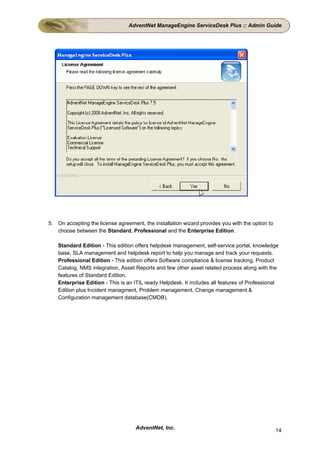 AdventNet ManageEngine ServiceDesk Plus :: Admin Guide




5. On accepting the license agreement, the installation wizard provides you with the option to
   choose between the Standard, Professional and the Enterprise Edition.

    Standard Edition - This edition offers helpdesk management, self-service portal, knowledge
    base, SLA management and helpdesk report to help you manage and track your requests.
    Professional Edition - This edition offers Software compliance & license tracking, Product
    Catalog, NMS integration, Asset Reports and few other asset related process along with the
    features of Standard Edition.
    Enterprise Edition - This is an ITIL ready Helpdesk. It includes all features of Professional
    Edition plus Incident managment, Problem management, Change management &
    Configuration management database(CMDB).




                                    AdventNet, Inc.                                              14
 