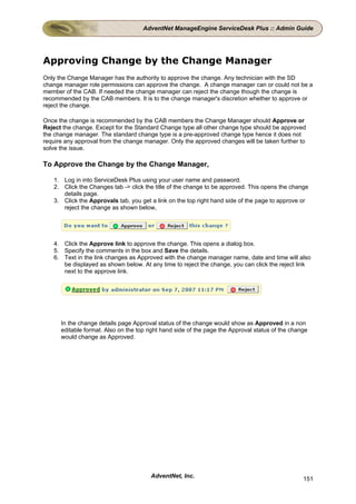 AdventNet ManageEngine ServiceDesk Plus :: Admin Guide




Approving Change by the Change Manager
Only the Change Manager has the authority to approve the change. Any technician with the SD
change manager role permissions can approve the change. A change manager can or could not be a
member of the CAB. If needed the change manager can reject the change though the change is
recommended by the CAB members. It is to the change manager's discretion whether to approve or
reject the change.

Once the change is recommended by the CAB members the Change Manager should Approve or
Reject the change. Except for the Standard Change type all other change type should be approved
the change manager. The standard change type is a pre-approved change type hence it does not
require any approval from the change manager. Only the approved changes will be taken further to
solve the issue.

To Approve the Change by the Change Manager,

   1. Log in into ServiceDesk Plus using your user name and password.
   2. Click the Changes tab -> click the title of the change to be approved. This opens the change
      details page.
   3. Click the Approvals tab, you get a link on the top right hand side of the page to approve or
      reject the change as shown below,




   4. Click the Approve link to approve the change. This opens a dialog box.
   5. Specify the comments in the box and Save the details.
   6. Text in the link changes as Approved with the change manager name, date and time will also
      be displayed as shown below. At any time to reject the change, you can click the reject link
      next to the approve link.




      In the change details page Approval status of the change would show as Approved in a non
      editable format. Also on the top right hand side of the page the Approval status of the change
      would change as Approved.




                                        AdventNet, Inc.                                           151
 