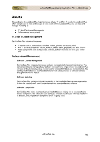 AdventNet ManageEngine ServiceDesk Plus :: Admin Guide




Assets
ManageEngine ServiceDesk Plus helps to manage all your IT and Non-IT assets. ServiceDesk Plus
offers a single view to track and manage all your assets with ServiceDesk Plus, you can track and
manage ownership of

   •    IT, Non-IT and Asset Components.
   •    Software Asset Management

IT & Non-IT Asset Management

ServiceDesk Plus helps you to manage,

   •    IT assets such as, workstations, switches, routers, printers, and access points
   •    Non-IT assets such as basic fixtures, furniture, chairs, tables, projectors, and desk phones
   •    Asset Components such as keyboards, software, software licenses and even your printer
        inks.

Software Asset Management

       Software License Management

       ServiceDesk Plus helps you to manage software licenses installed across the enterprise. You
       can consolidate and manage all your software licenses from a single screen. ServiceDesk Plus
       will scan and automatically pickup license keys for Microsoft Windows and Microsoft Word. You
       can key-in all the licenses purchased earlier and track future purchase of software licenses
       through the Purchase module.

       Software Metering

       ServiceDesk Plus helps you to track the usability of the installed software across organization.
       It gives the count of rarely used, frequently used and occasionally used software.

       Software Compliance

       ServiceDesk Plus tracks purchased versus installed licenses helping you to ensure software
       license compliance. The scheduled scan alerts you when an unauthorized software installation
       is detected, ensuring software compliance on an on-going basis.




                                         AdventNet, Inc.                                            152
 