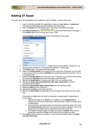 AdventNet ManageEngine ServiceDesk Plus :: Admin Guide




Adding IT Asset
IT Assets other than workstations are configured under IT Assets. To add a new asset,

           1. Log in to the ServiceDesk Plus application using your user name and password.
              This opens the ManageEngine ServiceDesk plus home page.
           2. Click on Assets tab in the header pane. This opens the Asset home page.
           3. Click Quick Actions link                   on the top left hand side of the page ->
              Click Asset option from the drop down menu. (OR)

                 Click IT Assets under Resources block on the left side of the page




           4.                                        -> Select any one of the listed IT assets link. e.g.
                 Access points, printers etc. This opens the particular IT asset page.
           5.     Click New button. This opens Add Asset page.
           6.    Select the Product Name of the asset from the combo box. If required, you can add
                 a new product name by clicking Add New link beside the product name field. This is
                 a mandatory field.
           7.    Select the Vendor Name from the combo box. If required, you can add a new vendor
                 by clicking the Add New link beside the vendor name text field.
           8.    Specify the Asset Name in the given text field. This is a mandatory field.
           9.    Specify the Asset Tag, Asset Serial No, Bar Code, Asset Cost in $ in the
                 corresponding text fields.
           10.   Specify the Acquisition Date & Expiry Date from the calendar button.
           11.   Select the Site from the combo box.
           12.   Specify the Location in the given text field.
           13.   Specify the Asset State by selecting the current status of the asset from the combo
                 box.

               If the asset is in Use state you need to associate or assign asset to department or
               user or asset.
                    1. Allocate the asset to an Asset or to an User or to the Department by
                        selecting any of the two radio button. Say Associate to Asset or Assign User/
                        or Department.
                    2. If you choose to associate asset to an asset then select the asset name from
                        the Choose Asset combo box. Or if you have chosen to assign to user or the
                        department then select User or Department from the combo box.
                    3. If the asset is leased select the check box Asset is Leased. If the asset is
                        leased then specify the From and To date from the calendar button.
           14. Click Save button to save the changes. To save and add another asset click Save
               and add new button.



                                          AdventNet, Inc.                                            154
 