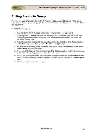 AdventNet ManageEngine ServiceDesk Plus :: Admin Guide




Adding Assets to Group
You have two types of groups in ServiceDesk Plus say, Static group and Dynamic. Add to group
option in asset list view page is to group bulk of assets. These assets will be grouped under the Static
group by default.

To Add IT Assets to group,

    1. Log in to ServiceDesk Plus application using your user name and password.
    2. Click any of the IT Assets link under the Resources block on the left hand side of the page.
       Select any one of the listed IT assets link. e.g. Access points, printers etc. This opens the
       particular IT asset page.
    3. Select the assets to be added to the group by enabling the check box. Click Actions button -
       > Add to Group option. This opens the Add Resource(s) to page.
    4. By default you can group assets only to the static group. Either to the Existing static group
       or New static group can be added.
    5. If you would like to group the assets under existing static group then click the corresponding
       radio button. Select the group name from the combo box.
    6. Else, if you would like to add a new static group and group the assets, click New Group radio
       button. Specify the Group Name and relevant information about the group in the Description
       field.
    7. Click Save button to save the changes.




                                         AdventNet, Inc.                                            156
 