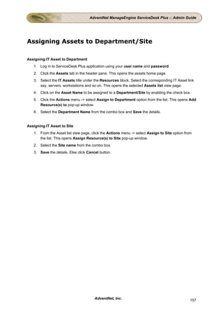 AdventNet ManageEngine ServiceDesk Plus :: Admin Guide




Assigning Assets to Department/Site

Assigning IT Asset to Department
   1. Log in to ServiceDesk Plus application using your user name and password.
   2. Click the Assets tab in the header pane. This opens the assets home page.
   3. Select the IT Assets title under the Resources block. Select the corresponding IT Asset link
      say, servers, workstations and so on. This opens the selected Assets list view page.
   4. Click on the Asset Name to be assigned to a Department/Site by enabling the check box.
   5. Click the Actions menu -> select Assign to Department option from the list. This opens Add
      Resource(s) to pop-up window.
   6. Select the Department Name from the combo box and Save the details.


Assigning IT Asset to Site
   1. From the Asset list view page, click the Actions menu -> select Assign to Site option from
      the list. This opens Assign Resource(s) to Site pop-up window.
   2. Select the Site name from the combo box.
   3. Save the details. Else click Cancel button.




                                       AdventNet, Inc.                                         157
 