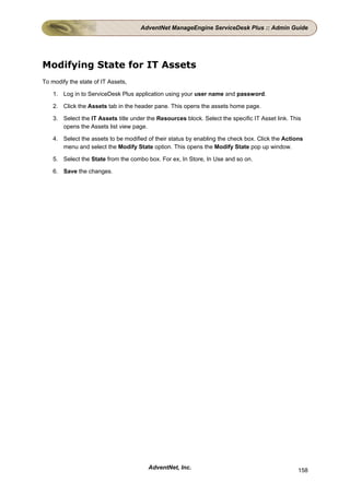 AdventNet ManageEngine ServiceDesk Plus :: Admin Guide




Modifying State for IT Assets
To modify the state of IT Assets,

    1. Log in to ServiceDesk Plus application using your user name and password.

    2. Click the Assets tab in the header pane. This opens the assets home page.

    3. Select the IT Assets title under the Resources block. Select the specific IT Asset link. This
       opens the Assets list view page.

    4. Select the assets to be modified of their status by enabling the check box. Click the Actions
       menu and select the Modify State option. This opens the Modify State pop up window.

    5. Select the State from the combo box. For ex, In Store, In Use and so on.

    6. Save the changes.




                                        AdventNet, Inc.                                           158
 