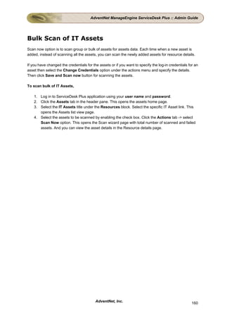 AdventNet ManageEngine ServiceDesk Plus :: Admin Guide




Bulk Scan of IT Assets
Scan now option is to scan group or bulk of assets for assets data. Each time when a new asset is
added, instead of scanning all the assets, you can scan the newly added assets for resource details.

If you have changed the credentials for the assets or if you want to specify the log-in credentials for an
asset then select the Change Credentials option under the actions menu and specify the details.
Then click Save and Scan now button for scanning the assets.

To scan bulk of IT Assets,

    1. Log in to ServiceDesk Plus application using your user name and password.
    2. Click the Assets tab in the header pane. This opens the assets home page.
    3. Select the IT Assets title under the Resources block. Select the specific IT Asset link. This
       opens the Assets list view page.
    4. Select the assets to be scanned by enabling the check box. Click the Actions tab -> select
       Scan Now option. This opens the Scan wizard page with total number of scanned and failed
       assets. And you can view the asset details in the Resource details page.




                                          AdventNet, Inc.                                             160
 