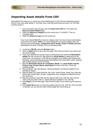 AdventNet ManageEngine ServiceDesk Plus :: Admin Guide




Importing Asset details From CSV
ServiceDesk Plus helps you to import your asset details saved in CSV (Comma Separated values)
format. If you have asset details in .XLS files, open it with Microsoft Excel and save it as .CSV files
and then import it.

            1. From the Assets view list page, click the Import from CSV link. This opens the
               Resource Import Wizard page.
            2. Select the Resource Category from the combo box, IT or NON IT. This is a
               mandatory field.
            3. Select the Resource Type from the combo box.

              If you have selected Non-IT as resource category then the resource type would display
              components and assets. (OR) If you have selected IT as resource category then the
              resource type would display, components and IT Assets. Under IT Assets you have
              workstations and other IT-Assets. This is a mandatory field.

            4. Locate the .CSV file using the Browse button.
            5. Click on Step2 button to go to the next page. Click Previous button if you need to go
                the previous page.
            6. If you have selected the resource type as workstations then select the Workstation
                details from the combo box. Also specify the Asset Details by selecting from the
                combo box. The columns in .CSV file are populated in the select boxes beside each
                field label. Advent Net Manage Engine ServiceDesk Plus asset field’s needs mapping
                with the field names from the .CSV file.
            7. Map the Workstation Name for workstation details. For asset details map the
                Product Type, Product Name, Asset Name from the combo box. These are
                mandatory fields.
            8. Map the Model, Tag, Manufacturer, Operating System and Domain details for the
                workstation details.
            9. Map the Asset Tag, Asset Serial No, Bar Code, Vendor Name, Asset Cost, Warranty
                Expiry Date, Expiry Date, Location, Assigned to User, Assigned to Department from
                the combo box.
            10. Map the Acquisition Date field with the relevant field in the .CSV file. Also map the
                order of the acquisition date i.e. date/month/year available in the .CSV file.
            11. Click Step3 to go the next page. Click Previous button if you need to go the previous
                page.
            12. Click Import Now button to import the existing data from the .CSV file. Once the data
                is imported, you can see the Import Wizard page with result break-up.




                                          AdventNet, Inc.                                             162
 
