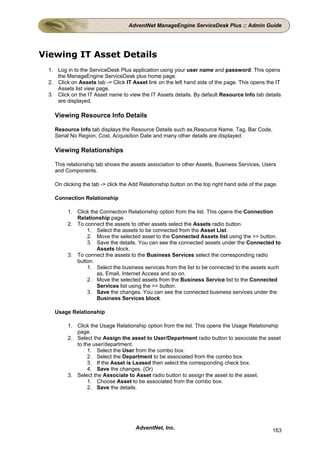 AdventNet ManageEngine ServiceDesk Plus :: Admin Guide




Viewing IT Asset Details
 1. Log in to the ServiceDesk Plus application using your user name and password. This opens
    the ManageEngine ServiceDesk plus home page.
 2. Click on Assets tab -> Click IT Asset link on the left hand side of the page. This opens the IT
    Assets list view page.
 3. Click on the IT Asset name to view the IT Assets details. By default Resource Info tab details
    are displayed.

   Viewing Resource Info Details

   Resource Info tab displays the Resource Details such as,Resource Name, Tag, Bar Code,
   Serial No Region, Cost, Acquisition Date and many other details are displayed.

   Viewing Relationships

   This relationship tab shows the assets association to other Assets, Business Services, Users
   and Components.

   On clicking the tab -> click the Add Relationship button on the top right hand side of the page.

   Connection Relationship

         1. Click the Connection Relationship option from the list. This opens the Connection
            Relationship page.
         2. To connect the assets to other assets select the Assets radio button.
                1. Select the assets to be connected from the Asset List.
                2. Move the selected asset to the Connected Assets list using the >> button.
                3. Save the details. You can see the connected assets under the Connected to
                     Assets block.
         3. To connect the assets to the Business Services select the corresponding radio
            button.
                1. Select the business services from the list to be connected to the assets such
                     as, Email, Internet Access and so on.
                2. Move the selected assets from the Business Service list to the Connected
                     Services list using the >> button.
                3. Save the changes. You can see the connected business services under the
                     Business Services block.

   Usage Relationship

         1. Click the Usage Relationship option from the list. This opens the Usage Relationship
            page.
         2. Select the Assign the asset to User/Department radio button to associate the asset
            to the user/department.
                 1. Select the User from the combo box.
                 2. Select the Department to be associated from the combo box.
                 3. If the Asset is Leased then select the corresponding check box.
                 4. Save the changes. (Or)
         3. Select the Associate to Asset radio button to assign the asset to the asset.
                 1. Choose Asset to be associated from the combo box.
                 2. Save the details.




                                     AdventNet, Inc.                                            163
 