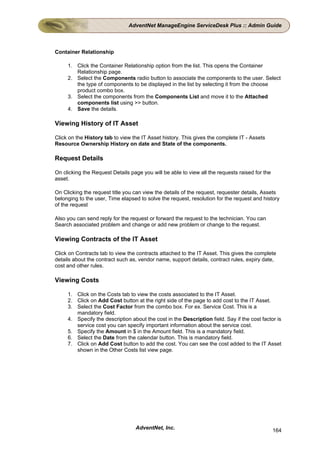 AdventNet ManageEngine ServiceDesk Plus :: Admin Guide



Container Relationship

     1. Click the Container Relationship option from the list. This opens the Container
        Relationship page.
     2. Select the Components radio button to associate the components to the user. Select
        the type of components to be displayed in the list by selecting it from the choose
        product combo box.
     3. Select the components from the Components List and move it to the Attached
        components list using >> button.
     4. Save the details.

Viewing History of IT Asset

Click on the History tab to view the IT Asset history. This gives the complete IT - Assets
Resource Ownership History on date and State of the components.

Request Details

On clicking the Request Details page you will be able to view all the requests raised for the
asset.

On Clicking the request title you can view the details of the request, requester details, Assets
belonging to the user, Time elapsed to solve the request, resolution for the request and history
of the request

Also you can send reply for the request or forward the request to the technician. You can
Search associated problem and change or add new problem or change to the request.

Viewing Contracts of the IT Asset

Click on Contracts tab to view the contracts attached to the IT Asset. This gives the complete
details about the contract such as, vendor name, support details, contract rules, expiry date,
cost and other rules.

Viewing Costs

     1. Click on the Costs tab to view the costs associated to the IT Asset.
     2. Click on Add Cost button at the right side of the page to add cost to the IT Asset.
     3. Select the Cost Factor from the combo box. For ex. Service Cost. This is a
        mandatory field.
     4. Specify the description about the cost in the Description field. Say if the cost factor is
        service cost you can specify important information about the service cost.
     5. Specify the Amount in $ in the Amount field. This is a mandatory field.
     6. Select the Date from the calendar button. This is mandatory field.
     7. Click on Add Cost button to add the cost. You can see the cost added to the IT Asset
        shown in the Other Costs list view page.




                                  AdventNet, Inc.                                               164
 