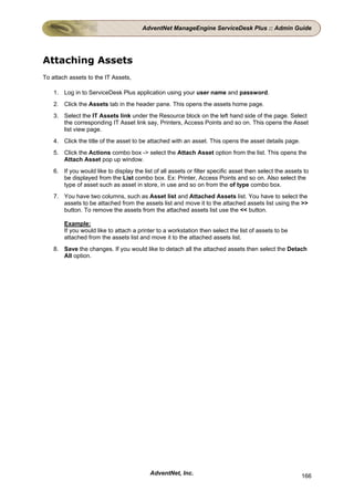 AdventNet ManageEngine ServiceDesk Plus :: Admin Guide




Attaching Assets
To attach assets to the IT Assets,

    1. Log in to ServiceDesk Plus application using your user name and password.
    2. Click the Assets tab in the header pane. This opens the assets home page.
    3. Select the IT Assets link under the Resource block on the left hand side of the page. Select
       the corresponding IT Asset link say, Printers, Access Points and so on. This opens the Asset
       list view page.
    4. Click the title of the asset to be attached with an asset. This opens the asset details page.
    5. Click the Actions combo box -> select the Attach Asset option from the list. This opens the
       Attach Asset pop up window.
    6. If you would like to display the list of all assets or filter specific asset then select the assets to
       be displayed from the List combo box. Ex: Printer, Access Points and so on. Also select the
       type of asset such as asset in store, in use and so on from the of type combo box.
    7. You have two columns, such as Asset list and Attached Assets list. You have to select the
       assets to be attached from the assets list and move it to the attached assets list using the >>
       button. To remove the assets from the attached assets list use the << button.

        Example:
        If you would like to attach a printer to a workstation then select the list of assets to be
        attached from the assets list and move it to the attached assets list.
    8. Save the changes. If you would like to detach all the attached assets then select the Detach
       All option.




                                           AdventNet, Inc.                                                166
 
