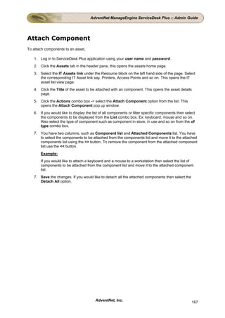 AdventNet ManageEngine ServiceDesk Plus :: Admin Guide




Attach Component
To attach components to an asset,

   1. Log in to ServiceDesk Plus application using your user name and password.
   2. Click the Assets tab in the header pane, this opens the assets home page.
   3. Select the IT Assets link under the Resource block on the left hand side of the page. Select
      the corresponding IT Asset link say, Printers, Access Points and so on. This opens the IT
      asset list view page.
   4. Click the Title of the asset to be attached with an component. This opens the asset details
      page.
   5. Click the Actions combo box -> select the Attach Component option from the list. This
      opens the Attach Component pop up window.
   6. If you would like to display the list of all components or filter specific components then select
      the components to be displayed from the List combo box. Ex: keyboard, mouse and so on.
      Also select the type of component such as component in store, in use and so on from the of
      type combo box.
   7. You have two columns, such as Component list and Attached Components list. You have
      to select the components to be attached from the components list and move it to the attached
      components list using the >> button. To remove the component from the attached component
      list use the << button.
       Example:
       If you would like to attach a keyboard and a mouse to a workstation then select the list of
       components to be attached from the component list and move it to the attached component
       list.
   7. Save the changes. If you would like to detach all the attached components then select the
      Detach All option.




                                         AdventNet, Inc.                                            167
 